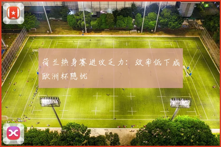 荷兰热身赛进攻乏力：效率低下成欧洲杯隐忧