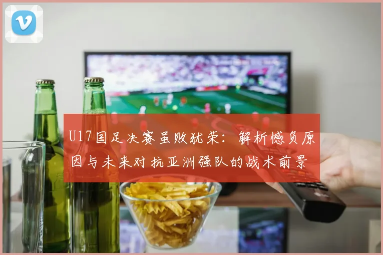 U17国足决赛虽败犹荣：解析憾负原因与未来对抗亚洲强队的战术前景
