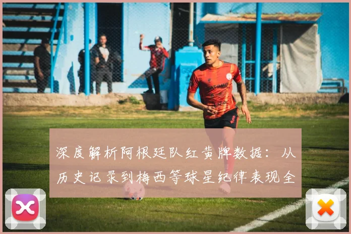 深度解析阿根廷队红黄牌数据：从历史记录到梅西等球星纪律表现全览
