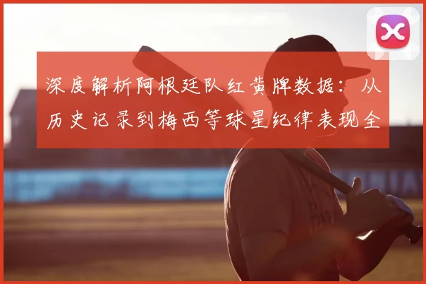 深度解析阿根廷队红黄牌数据：从历史记录到梅西等球星纪律表现全览