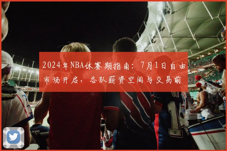 2024年NBA休赛期指南：7月1日自由市场开启，各队薪资空间与交易前瞻