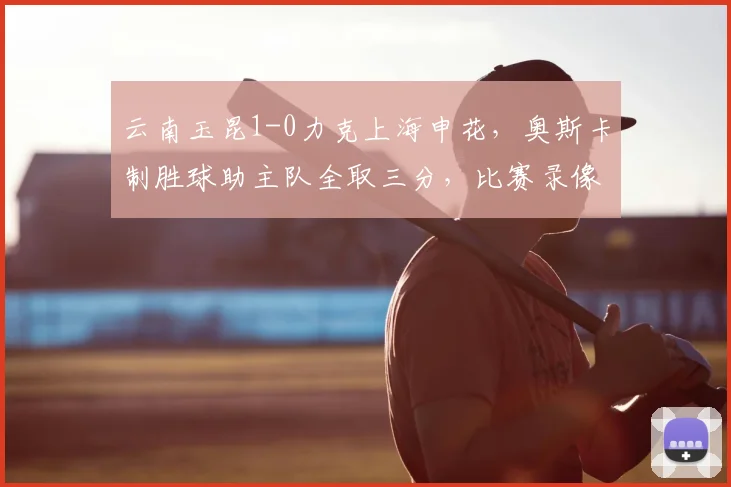 云南玉昆1-0力克上海申花，奥斯卡制胜球助主队全取三分，比赛录像与战术解析