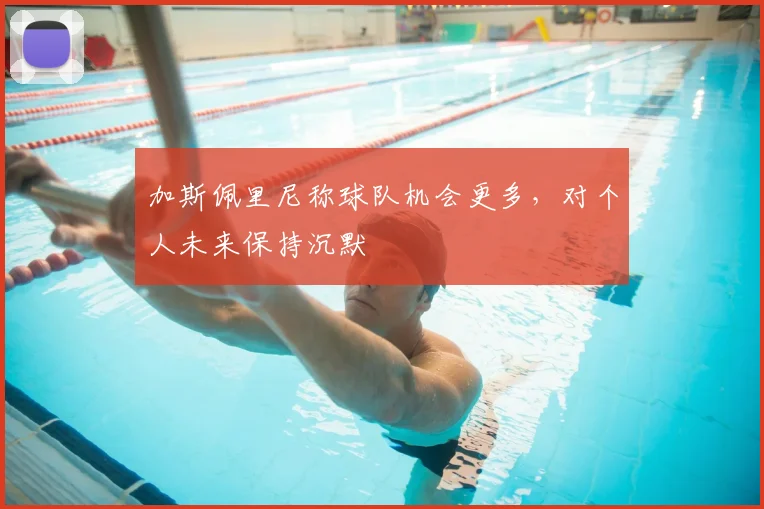 加斯佩里尼称球队机会更多，对个人未来保持沉默