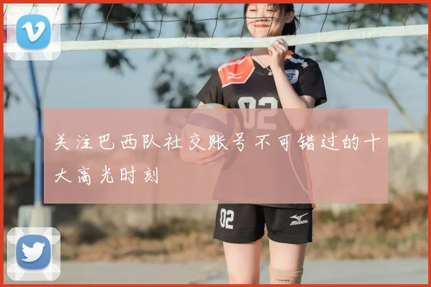 关注巴西队社交账号不可错过的十大高光时刻