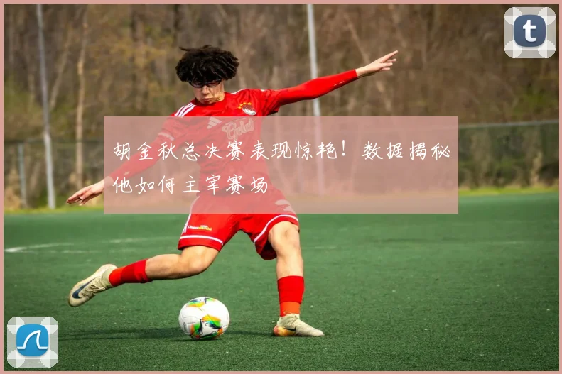 胡金秋总决赛表现惊艳！数据揭秘他如何主宰赛场