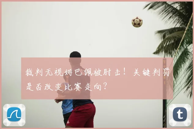 裁判无视姆巴佩被肘击！关键判罚是否改变比赛走向？