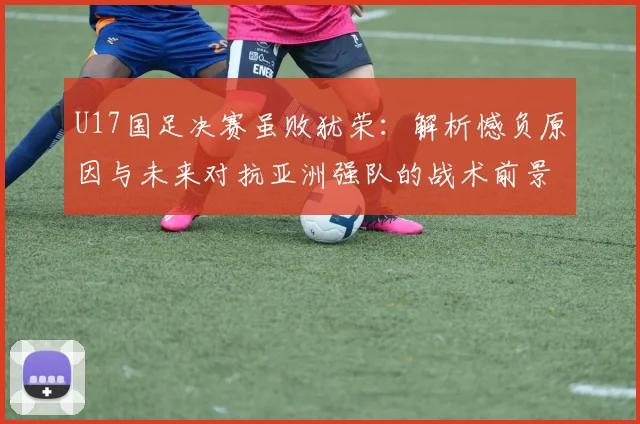 U17国足决赛虽败犹荣：解析憾负原因与未来对抗亚洲强队的战术前景