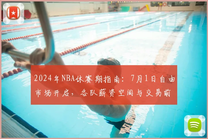 2024年NBA休赛期指南：7月1日自由市场开启，各队薪资空间与交易前瞻