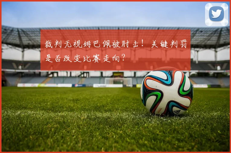 裁判无视姆巴佩被肘击！关键判罚是否改变比赛走向？