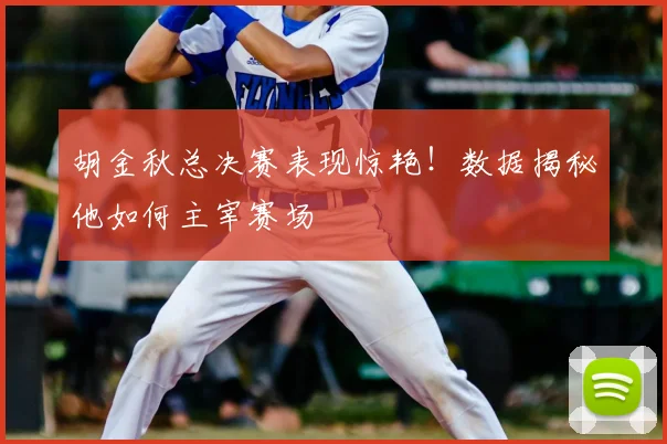 胡金秋总决赛表现惊艳！数据揭秘他如何主宰赛场
