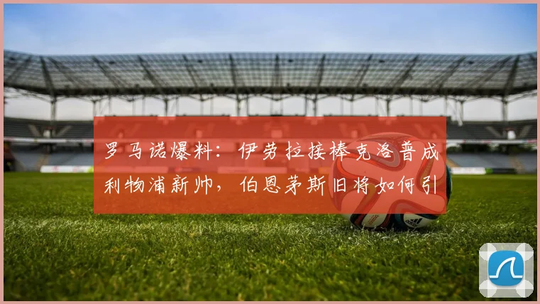 罗马诺爆料：伊劳拉接棒克洛普成利物浦新帅，伯恩茅斯旧将如何引领红军2026新征程？