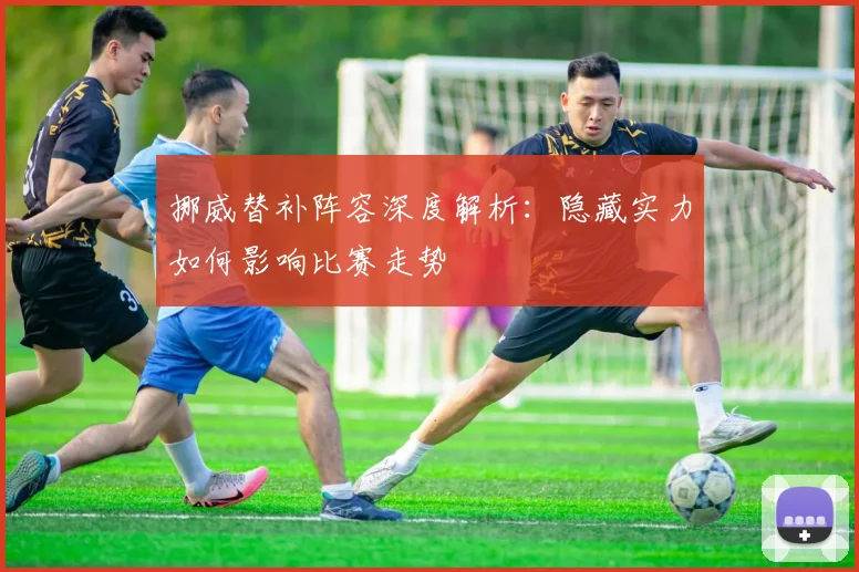 挪威替补阵容深度解析：隐藏实力如何影响比赛走势