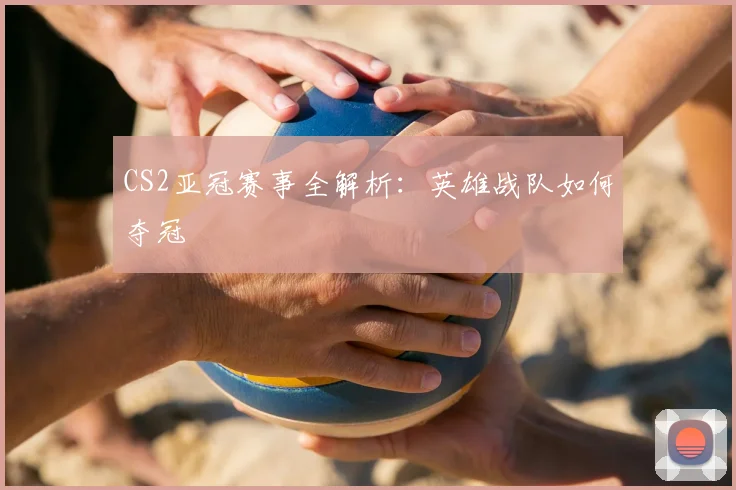 CS2亚冠赛事全解析：英雄战队如何夺冠