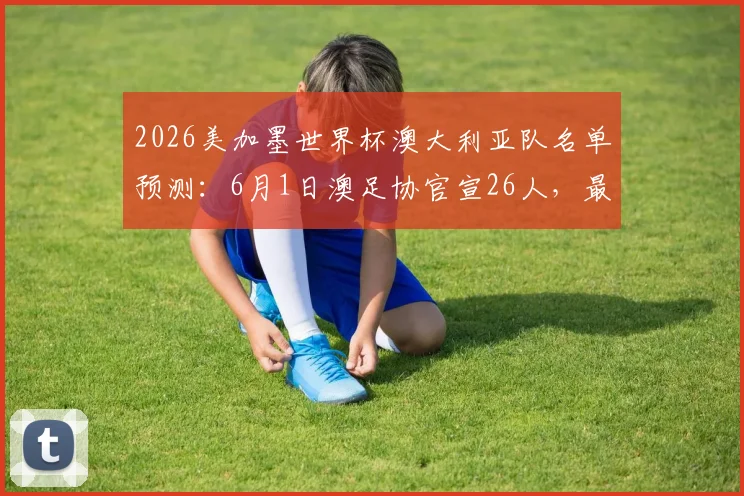 2026美加墨世界杯澳大利亚队名单预测：6月1日澳足协官宣26人，最新消息与观看指南